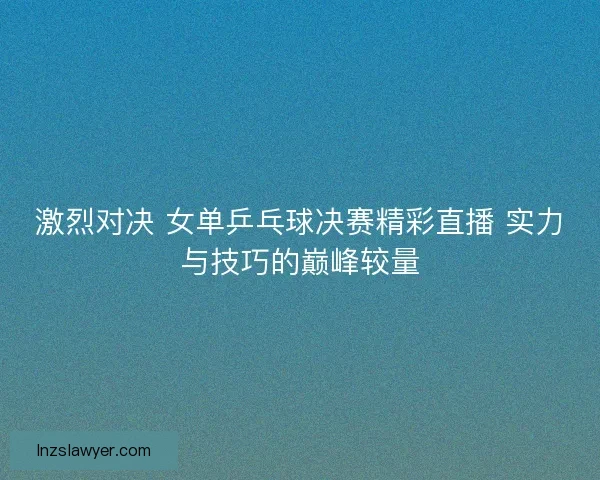 激烈对决 女单乒乓球决赛精彩直播 实力与技巧的巅峰较量