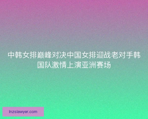 中韩女排巅峰对决中国女排迎战老对手韩国队激情上演亚洲赛场