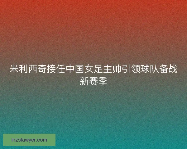 米利西奇接任中国女足主帅引领球队备战新赛季