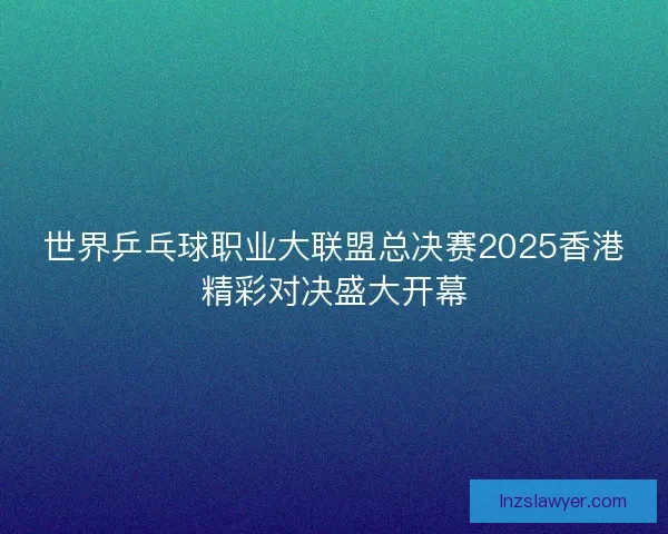 世界乒乓球职业大联盟总决赛2025香港精彩对决盛大开幕